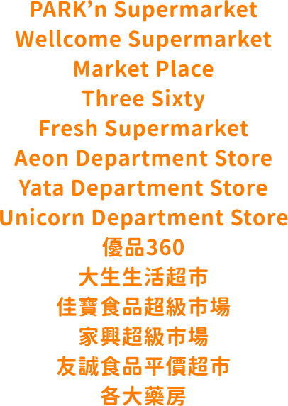 PARK’n Supermarket Wellcome Supermarket Market Place Three Sixty Fresh Supermarket Aeon Department Store Yata Department Store Unicorn Department Store 優品360 大生生活超市 佳寶食品超級市場 家興超級市場 友誠食品平價超市 各大藥房